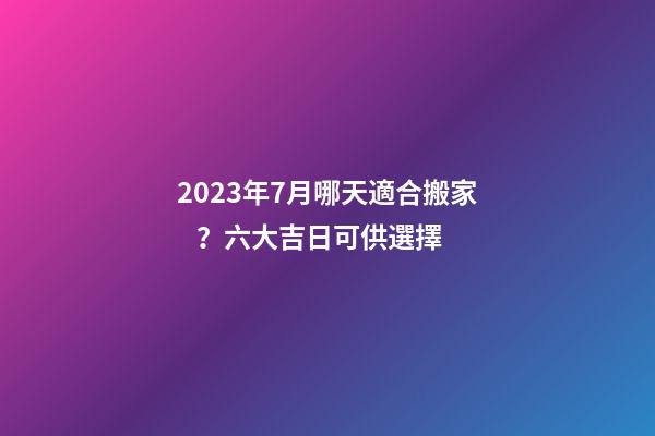 2023年7月哪天適合搬家？六大吉日可供選擇